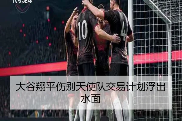 大谷翔平伤别天使队交易计划浮出水面