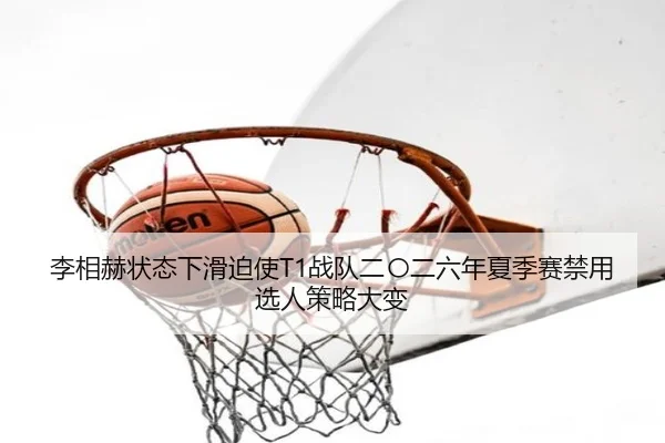 李相赫状态下滑迫使T1战队二〇二六年夏季赛禁用选人策略大变