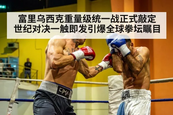 富里乌西克重量级统一战正式敲定 世纪对决一触即发引爆全球拳坛瞩目